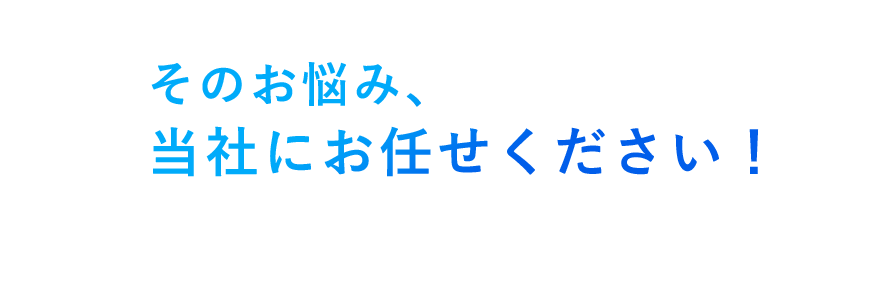 そのお悩み、当社にお任せください！